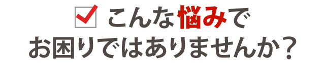 こんな悩みでお困りではありませんか？