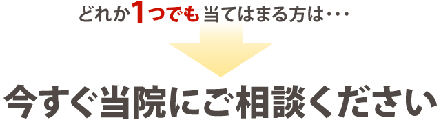 どれか１つでも当てはまる方は 今すぐ当院にご相談ください