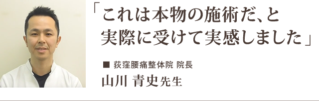 「これは本物の施術だ、と 実際に受けて実感しました」　ー荻窪腰痛整体院 院長 山川 青史先生からの推薦文